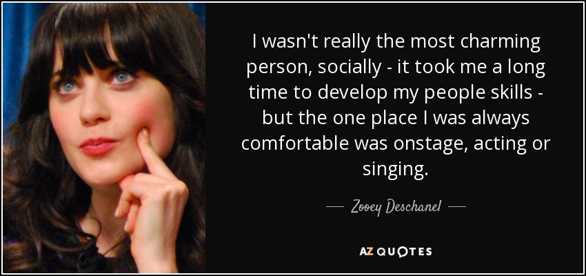 I wasn't really the most charming person, socially - it took me a long time to develop my people skills - but the one place I was always comfortable was onstage, acting or singing. - Zooey Deschanel