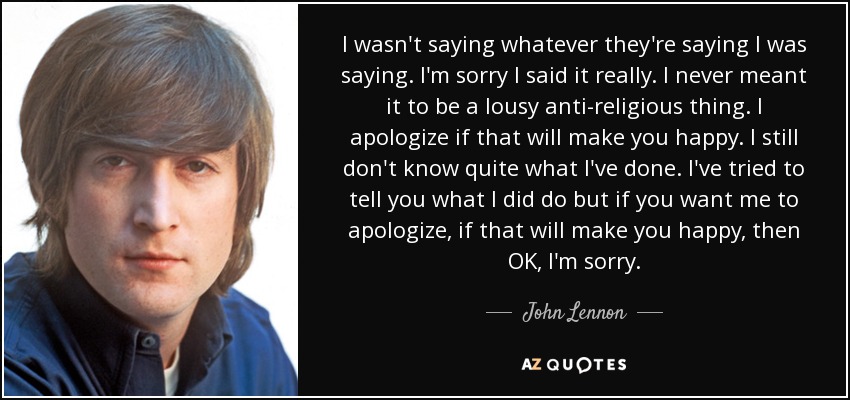 I wasn't saying whatever they're saying I was saying. I'm sorry I said it really. I never meant it to be a lousy anti-religious thing. I apologize if that will make you happy. I still don't know quite what I've done. I've tried to tell you what I did do but if you want me to apologize, if that will make you happy, then OK, I'm sorry. - John Lennon