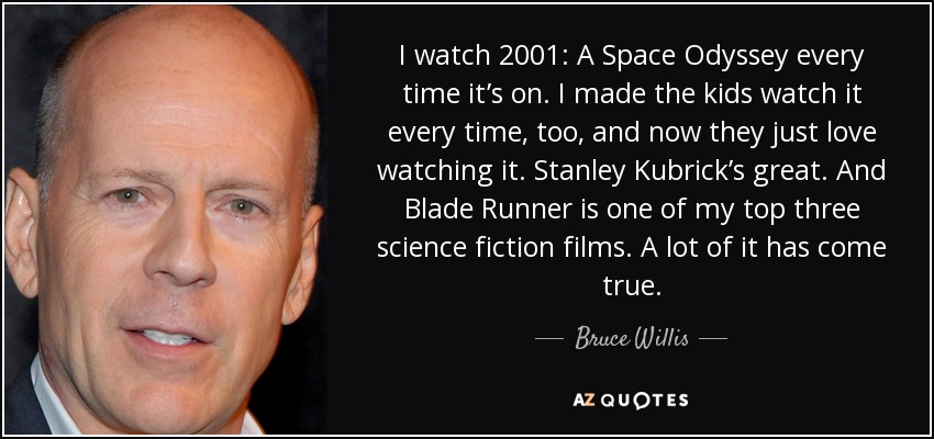 I watch 2001: A Space Odyssey every time it’s on. I made the kids watch it every time, too, and now they just love watching it. Stanley Kubrick’s great. And Blade Runner is one of my top three science fiction films. A lot of it has come true. - Bruce Willis