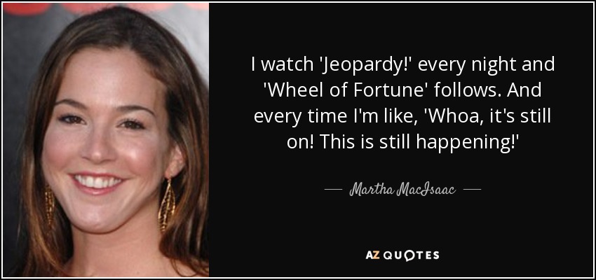 I watch 'Jeopardy!' every night and 'Wheel of Fortune' follows. And every time I'm like, 'Whoa, it's still on! This is still happening!' - Martha MacIsaac