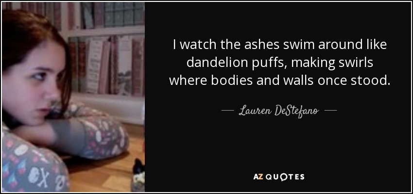 I watch the ashes swim around like dandelion puffs, making swirls where bodies and walls once stood. - Lauren DeStefano