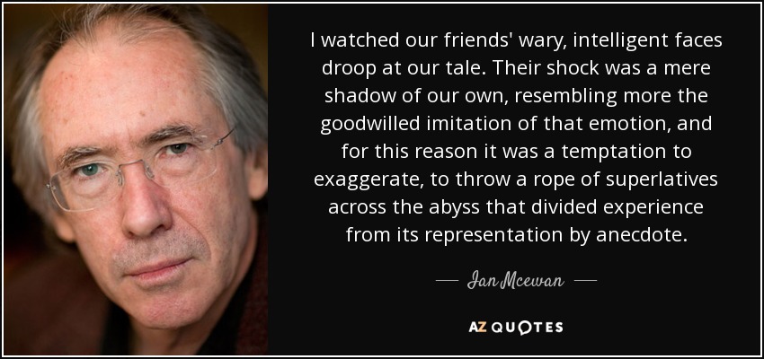 I watched our friends' wary, intelligent faces droop at our tale. Their shock was a mere shadow of our own, resembling more the goodwilled imitation of that emotion, and for this reason it was a temptation to exaggerate, to throw a rope of superlatives across the abyss that divided experience from its representation by anecdote. - Ian Mcewan