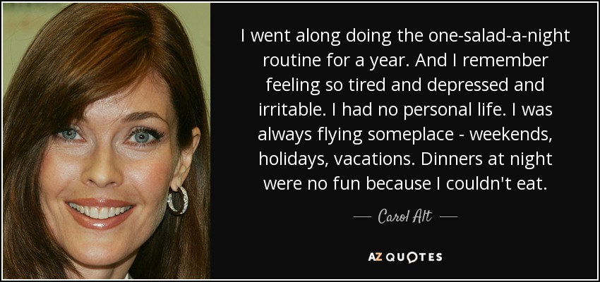 I went along doing the one-salad-a-night routine for a year. And I remember feeling so tired and depressed and irritable. I had no personal life. I was always flying someplace - weekends, holidays, vacations. Dinners at night were no fun because I couldn't eat. - Carol Alt