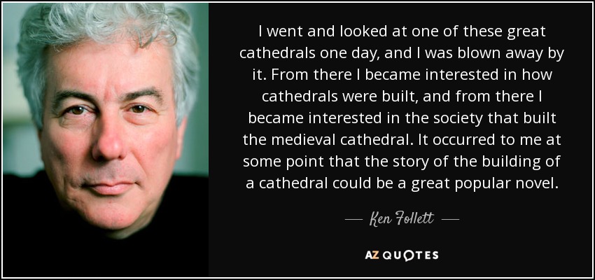 I went and looked at one of these great cathedrals one day, and I was blown away by it. From there I became interested in how cathedrals were built, and from there I became interested in the society that built the medieval cathedral. It occurred to me at some point that the story of the building of a cathedral could be a great popular novel. - Ken Follett