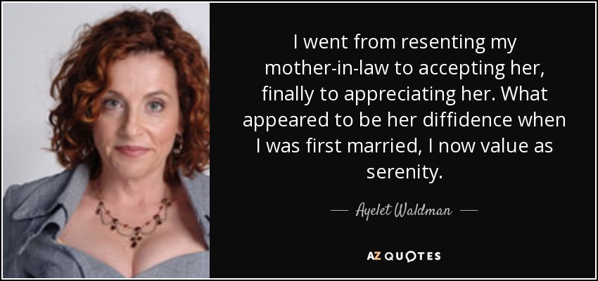 I went from resenting my mother-in-law to accepting her, finally to appreciating her. What appeared to be her diffidence when I was first married, I now value as serenity. - Ayelet Waldman