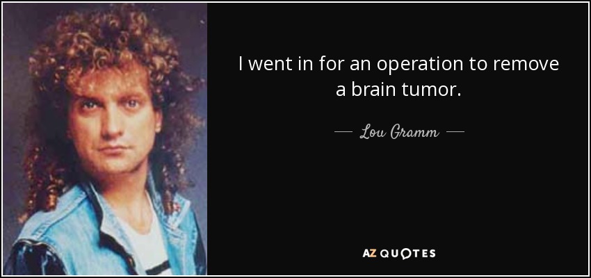I went in for an operation to remove a brain tumor. - Lou Gramm