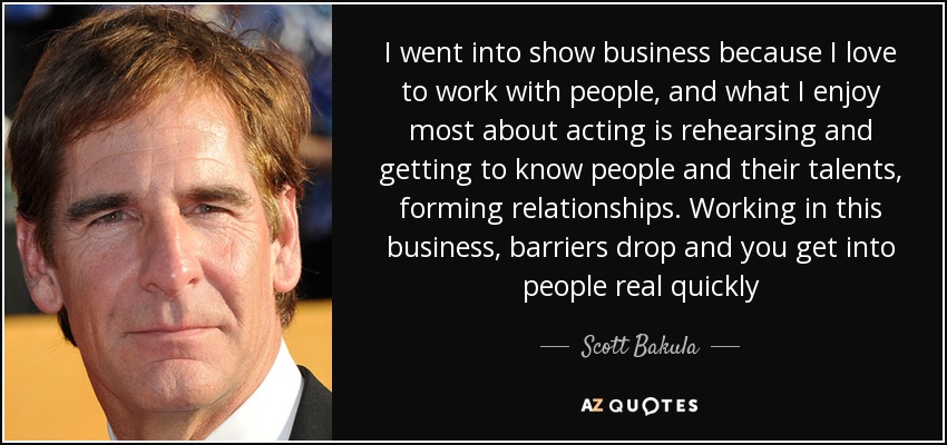 I went into show business because I love to work with people, and what I enjoy most about acting is rehearsing and getting to know people and their talents, forming relationships. Working in this business, barriers drop and you get into people real quickly - Scott Bakula