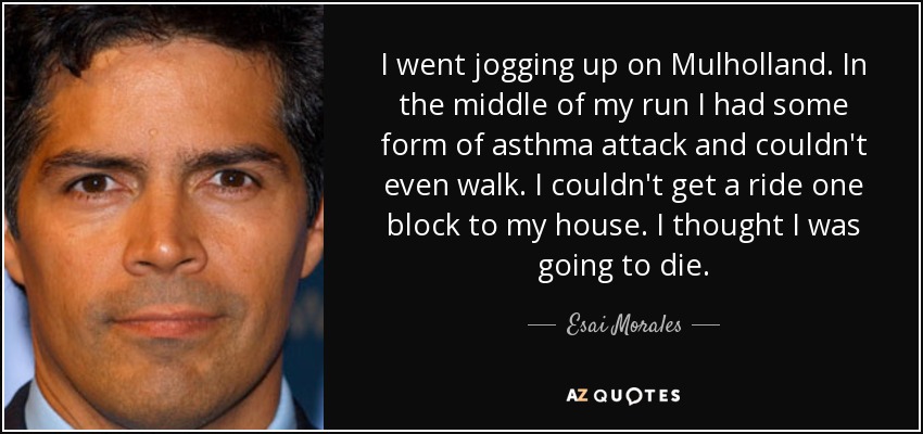 I went jogging up on Mulholland. In the middle of my run I had some form of asthma attack and couldn't even walk. I couldn't get a ride one block to my house. I thought I was going to die. - Esai Morales