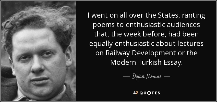 I went on all over the States, ranting poems to enthusiastic audiences that, the week before, had been equally enthusiastic about lectures on Railway Development or the Modern Turkish Essay. - Dylan Thomas