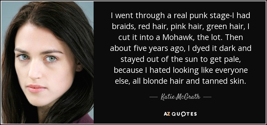 I went through a real punk stage-I had braids, red hair, pink hair, green hair, I cut it into a Mohawk, the lot. Then about five years ago, I dyed it dark and stayed out of the sun to get pale, because I hated looking like everyone else, all blonde hair and tanned skin. - Katie McGrath