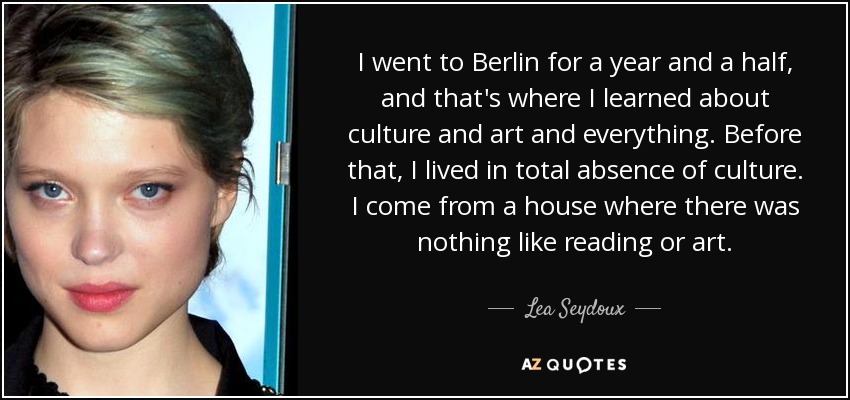 I went to Berlin for a year and a half, and that's where I learned about culture and art and everything. Before that, I lived in total absence of culture. I come from a house where there was nothing like reading or art. - Lea Seydoux