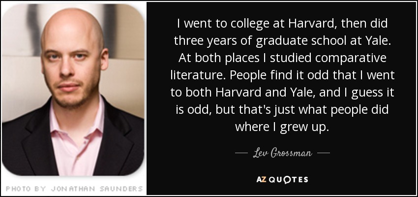 Estudié en Harvard y luego cursé tres años de posgrado en Yale. En ambos lugares estudié literatura comparada. A la gente le parece raro que haya ido a Harvard y a Yale, y supongo que es raro, pero eso es lo que hacía la gente donde yo crecí. - Lev Grossman