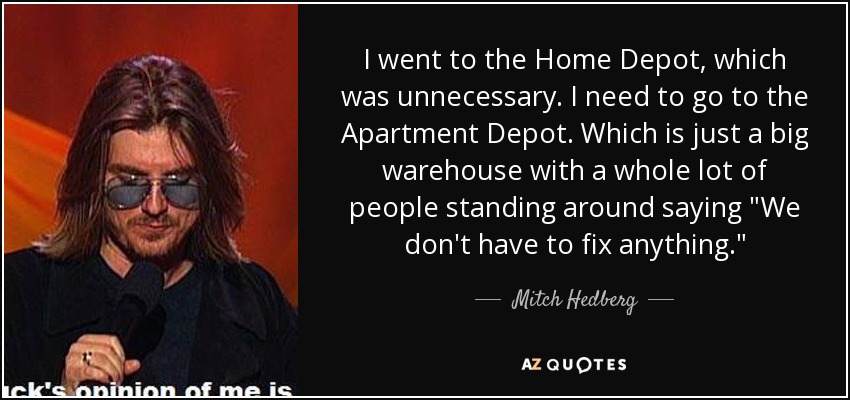 I went to the Home Depot, which was unnecessary. I need to go to the Apartment Depot. Which is just a big warehouse with a whole lot of people standing around saying 