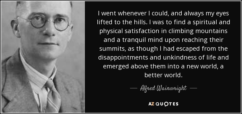 I went whenever I could, and always my eyes lifted to the hills. I was to find a spiritual and physical satisfaction in climbing mountains and a tranquil mind upon reaching their summits, as though I had escaped from the disappointments and unkindness of life and emerged above them into a new world, a better world. - Alfred Wainwright