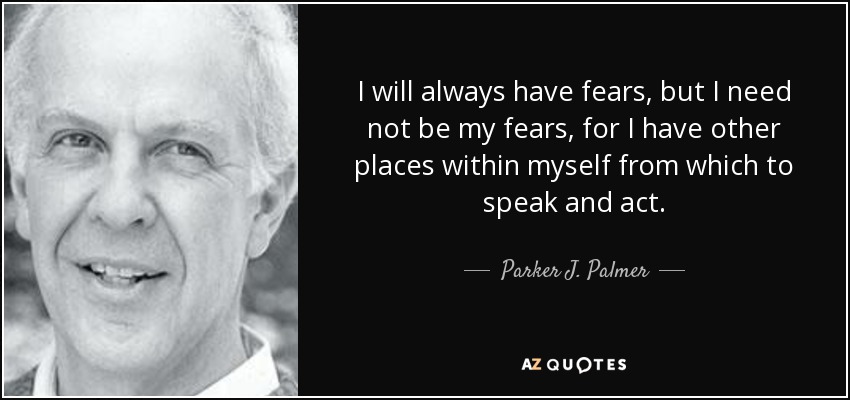 I will always have fears, but I need not be my fears, for I have other places within myself from which to speak and act. - Parker J. Palmer