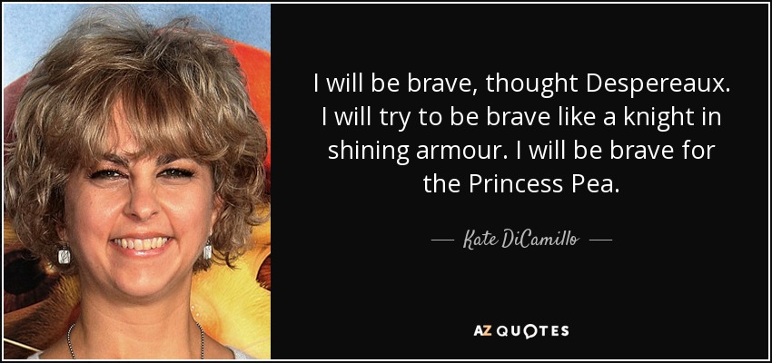 I will be brave, thought Despereaux. I will try to be brave like a knight in shining armour. I will be brave for the Princess Pea. - Kate DiCamillo