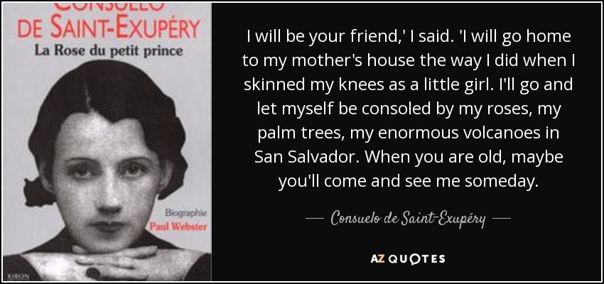 I will be your friend,' I said. 'I will go home to my mother's house the way I did when I skinned my knees as a little girl. I'll go and let myself be consoled by my roses, my palm trees, my enormous volcanoes in San Salvador. When you are old, maybe you'll come and see me someday. - Consuelo de Saint-Exupéry