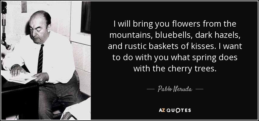 I will bring you flowers from the mountains, bluebells, dark hazels, and rustic baskets of kisses. I want to do with you what spring does with the cherry trees. - Pablo Neruda