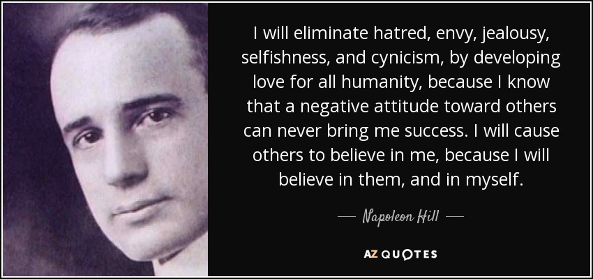 Eliminaré el odio, la envidia, los celos, el egoísmo y el cinismo, desarrollando el amor por toda la humanidad, porque sé que una actitud negativa hacia los demás nunca podrá traerme el éxito. Haré que los demás crean en mí, porque yo creeré en ellos y en mí mismo. - Napoleon Hill