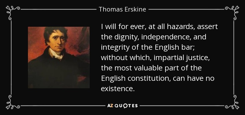 I will for ever, at all hazards, assert the dignity, independence, and integrity of the English bar; without which, impartial justice, the most valuable part of the English constitution, can have no existence. - Thomas Erskine, 1st Baron Erskine