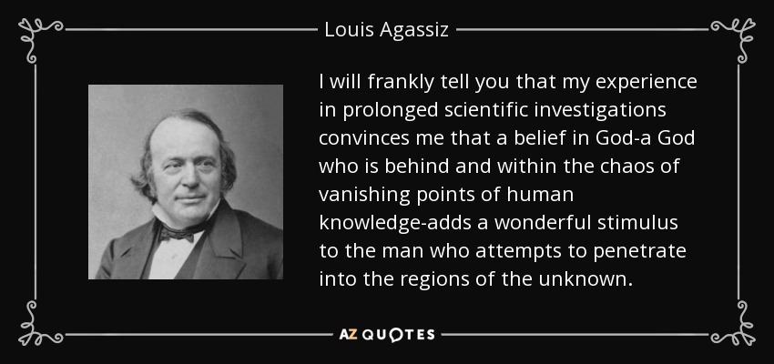 Le diré francamente que mi experiencia en prolongadas investigaciones científicas me convence de que la creencia en Dios -un Dios que está detrás y dentro del caos de los puntos de fuga del conocimiento humano- añade un maravilloso estímulo al hombre que intenta penetrar en las regiones de lo desconocido. - Louis Agassiz