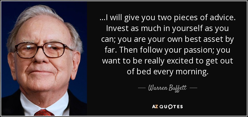 ...I will give you two pieces of advice. Invest as much in yourself as you can; you are your own best asset by far. Then follow your passion; you want to be really excited to get out of bed every morning. - Warren Buffett