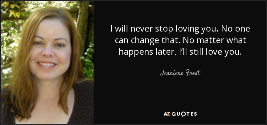 I will never stop loving you. No one can change that. No matter what happens later, I’ll still love you. - Jeaniene Frost