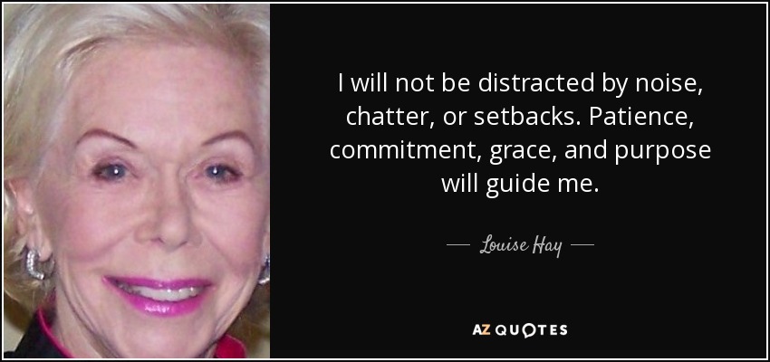 I will not be distracted by noise, chatter, or setbacks. Patience, commitment, grace, and purpose will guide me. - Louise Hay