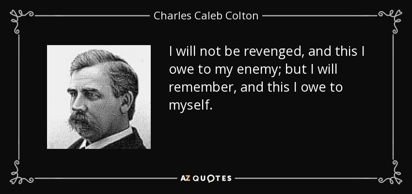 I will not be revenged, and this I owe to my enemy; but I will remember, and this I owe to myself. - Charles Caleb Colton