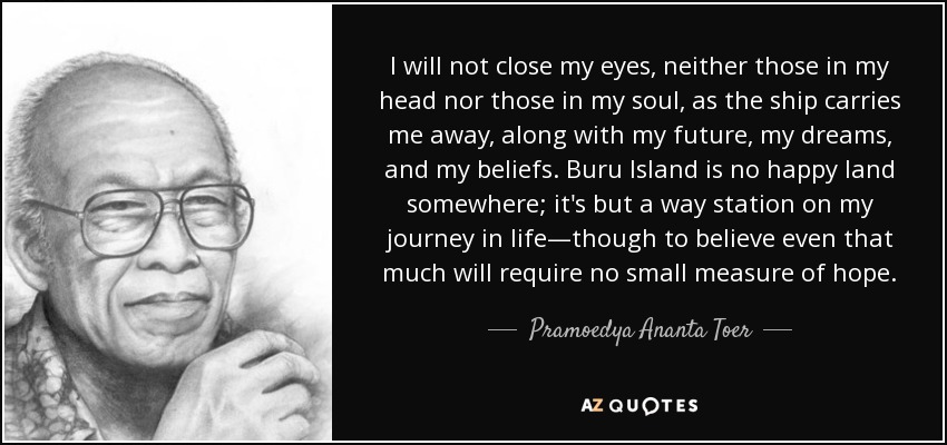 I will not close my eyes, neither those in my head nor those in my soul, as the ship carries me away, along with my future, my dreams, and my beliefs. Buru Island is no happy land somewhere; it's but a way station on my journey in life—though to believe even that much will require no small measure of hope. - Pramoedya Ananta Toer