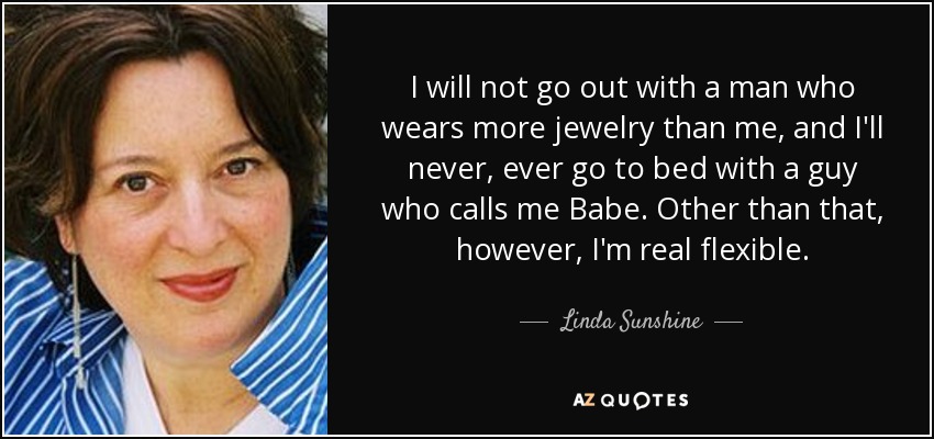 I will not go out with a man who wears more jewelry than me, and I'll never, ever go to bed with a guy who calls me Babe. Other than that, however, I'm real flexible. - Linda Sunshine