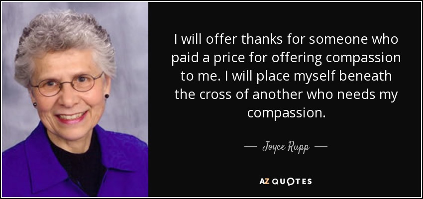 I will offer thanks for someone who paid a price for offering compassion to me. I will place myself beneath the cross of another who needs my compassion. - Joyce Rupp