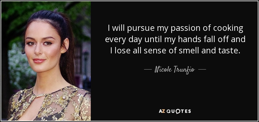 I will pursue my passion of cooking every day until my hands fall off and I lose all sense of smell and taste. - Nicole Trunfio