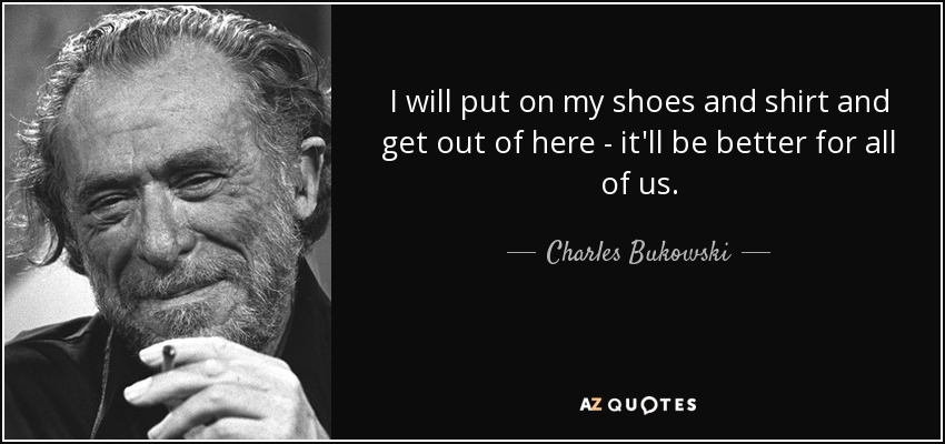 I will put on my shoes and shirt and get out of here - it'll be better for all of us. - Charles Bukowski