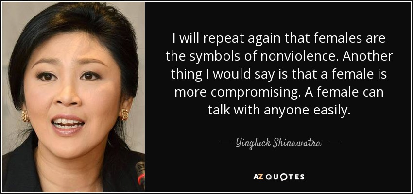 I will repeat again that females are the symbols of nonviolence. Another thing I would say is that a female is more compromising. A female can talk with anyone easily. - Yingluck Shinawatra