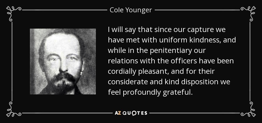 I will say that since our capture we have met with uniform kindness, and while in the penitentiary our relations with the officers have been cordially pleasant, and for their considerate and kind disposition we feel profoundly grateful. - Cole Younger