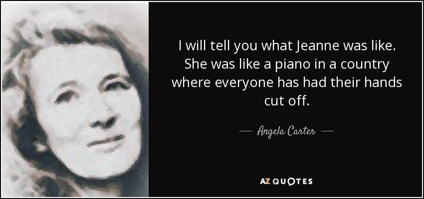 I will tell you what Jeanne was like. She was like a piano in a country where everyone has had their hands cut off. - Angela Carter