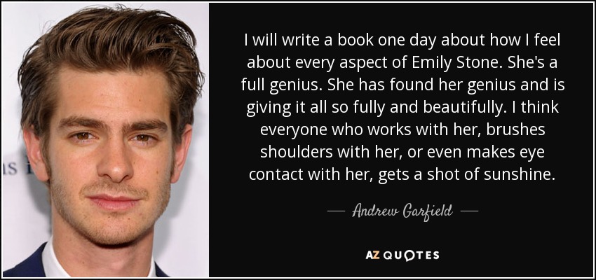 I will write a book one day about how I feel about every aspect of Emily Stone. She's a full genius. She has found her genius and is giving it all so fully and beautifully. I think everyone who works with her, brushes shoulders with her, or even makes eye contact with her, gets a shot of sunshine. - Andrew Garfield