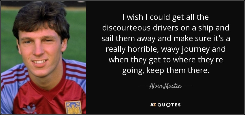 I wish I could get all the discourteous drivers on a ship and sail them away and make sure it's a really horrible, wavy journey and when they get to where they're going, keep them there. - Alvin Martin