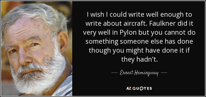 I wish I could write well enough to write about aircraft. Faulkner did it very well in Pylon but you cannot do something someone else has done though you might have done it if they hadn't. - Ernest Hemingway