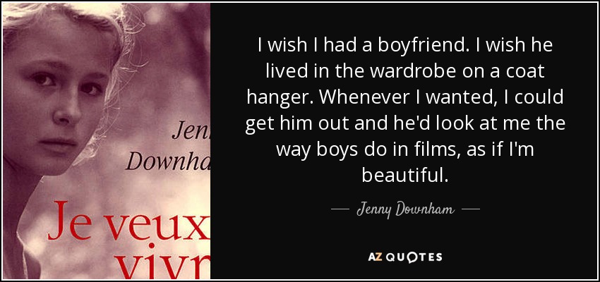 I wish I had a boyfriend. I wish he lived in the wardrobe on a coat hanger. Whenever I wanted, I could get him out and he'd look at me the way boys do in films, as if I'm beautiful. - Jenny Downham