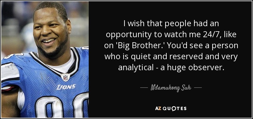 I wish that people had an opportunity to watch me 24/7, like on 'Big Brother.' You'd see a person who is quiet and reserved and very analytical - a huge observer. - Ndamukong Suh