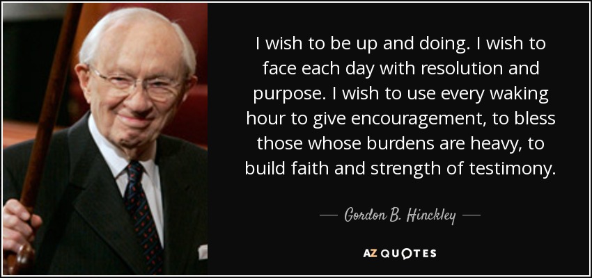 I wish to be up and doing. I wish to face each day with resolution and purpose. I wish to use every waking hour to give encouragement, to bless those whose burdens are heavy, to build faith and strength of testimony. - Gordon B. Hinckley