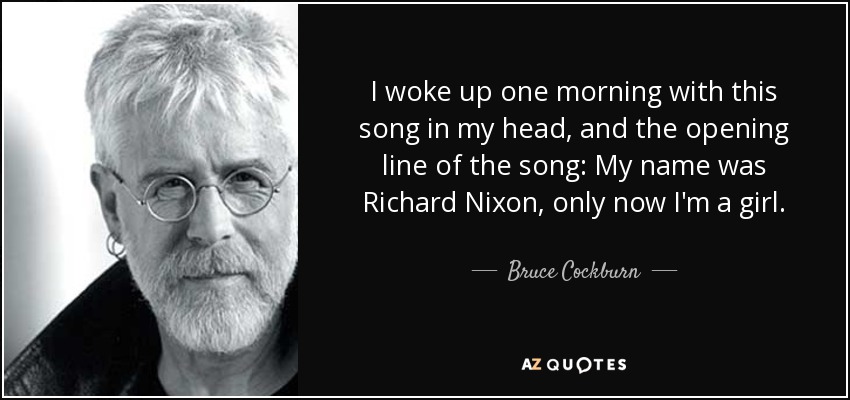 Me desperté una mañana con esta canción en la cabeza, y la frase inicial de la canción: Mi nombre era Richard Nixon, sólo que ahora soy una chica. - Bruce Cockburn