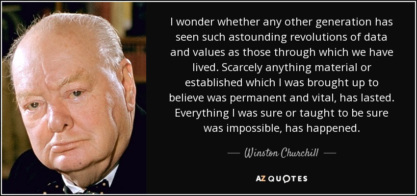 I wonder whether any other generation has seen such astounding revolutions of data and values as those through which we have lived. Scarcely anything material or established which I was brought up to believe was permanent and vital, has lasted. Everything I was sure or taught to be sure was impossible, has happened. - Winston Churchill