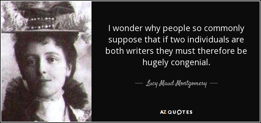 I wonder why people so commonly suppose that if two individuals are both writers they must therefore be hugely congenial. - Lucy Maud Montgomery