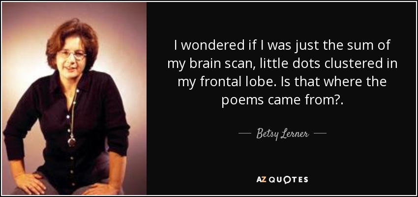 I wondered if I was just the sum of my brain scan, little dots clustered in my frontal lobe. Is that where the poems came from?. - Betsy Lerner