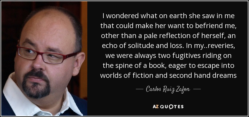 I wondered what on earth she saw in me that could make her want to befriend me, other than a pale reflection of herself, an echo of solitude and loss. In my ..reveries, we were always two fugitives riding on the spine of a book, eager to escape into worlds of fiction and second hand dreams - Carlos Ruiz Zafon