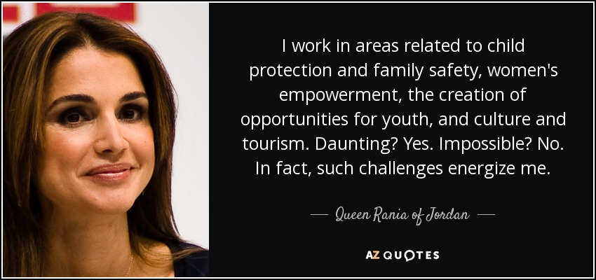 I work in areas related to child protection and family safety, women's empowerment, the creation of opportunities for youth, and culture and tourism. Daunting? Yes. Impossible? No. In fact, such challenges energize me. - Queen Rania of Jordan