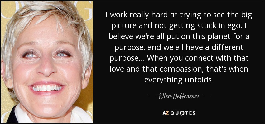 I work really hard at trying to see the big picture and not getting stuck in ego. I believe we're all put on this planet for a purpose, and we all have a different purpose... When you connect with that love and that compassion, that's when everything unfolds. - Ellen DeGeneres